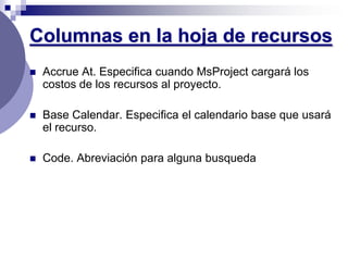 Columnas en la hoja de recursos
   Accrue At. Especifica cuando MsProject cargará los
    costos de los recursos al proyecto.

   Base Calendar. Especifica el calendario base que usará
    el recurso.

   Code. Abreviación para alguna busqueda
 