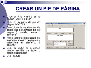 CREAR UN PIE DE PÁGINA
   Click en File y entre en la
    opción PAGE SETUP
   Click en la parte de pie de
    pagina FOOTER
   Seleccione la sección donde
    desee que aparezca el pie de
    página (izquierda, centro o
    derecha)
   Pulse la fecha hacia abajo de
    la opción número de pagina y
    seleccione el elemento a
    agregar
   Click en ADD, si lo desea
    puede escribir un texto o
    elegir otra sección
   Click en OK
 