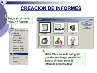 CREACION DE INFORMES
1
    Haga en el menú
    View >> Reports




                      2
                          Haba Click sobre la categoría
                          que desee y luego en el botón
                          Select (Project tiene 25
                          informes predefinidos)
 