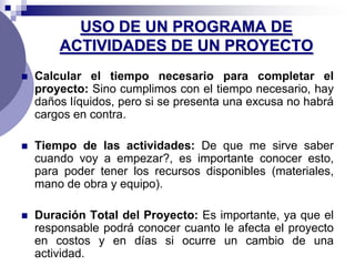 USO DE UN PROGRAMA DE
        ACTIVIDADES DE UN PROYECTO
   Calcular el tiempo necesario para completar el
    proyecto: Sino cumplimos con el tiempo necesario, hay
    daños líquidos, pero si se presenta una excusa no habrá
    cargos en contra.

   Tiempo de las actividades: De que me sirve saber
    cuando voy a empezar?, es importante conocer esto,
    para poder tener los recursos disponibles (materiales,
    mano de obra y equipo).

   Duración Total del Proyecto: Es importante, ya que el
    responsable podrá conocer cuanto le afecta el proyecto
    en costos y en días si ocurre un cambio de una
    actividad.
 