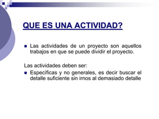 QUE ES UNA ACTIVIDAD?

   Las actividades de un proyecto son aquellos
    trabajos en que se puede dividir el proyecto.

Las actividades deben ser:
 Específicas y no generales, es decir buscar el
  detalle suficiente sin irnos al demasiado detalle
 