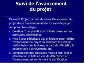Suivi de l'avancementSuivi de l'avancement
du projetdu projet
Microsoft Project permet de suivre l’avancement duMicrosoft Project permet de suivre l’avancement du
projet d’une façon informatisée. Le suivi de projetprojet d’une façon informatisée. Le suivi de projet
comprend trois étapes:comprend trois étapes:
4.4. Création d’une planification initiale basée sur lesCréation d’une planification initiale basée sur les
prévisions préliminaires.prévisions préliminaires.
5.5. Mise à jour périodique des prévisions pour refléterMise à jour périodique des prévisions pour refléter
l’avancement du projet en saisissant les valeursl’avancement du projet en saisissant les valeurs
réelles telles que la durée, la date de début/fin, leréelles telles que la durée, la date de début/fin, le
pourcentage d’achèvement, etc.pourcentage d’achèvement, etc.
6.6. Comparaison des prévisions mises à jour avec laComparaison des prévisions mises à jour avec la
planification initiale en vue de déterminer siplanification initiale en vue de déterminer si
l’avancement est conforme à la planification.l’avancement est conforme à la planification.
 