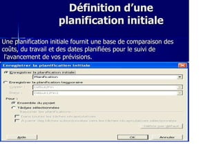 Définition d’uneDéfinition d’une
planification initialeplanification initiale
Une planification initiale fournit une base de comparaison desUne planification initiale fournit une base de comparaison des
coûts, du travail et des dates planifiées pour le suivi decoûts, du travail et des dates planifiées pour le suivi de
l'avancement de vos prévisions.l'avancement de vos prévisions.
 