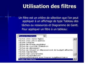 Utilisation des filtresUtilisation des filtres
Un filtre est un critère de sélection que l’on peutUn filtre est un critère de sélection que l’on peut
appliquer à un affichage de type Tableau desappliquer à un affichage de type Tableau des
tâches ou ressources et Diagramme de Gantt.tâches ou ressources et Diagramme de Gantt.
Pour appliquer un filtre à un tableau:Pour appliquer un filtre à un tableau:
 