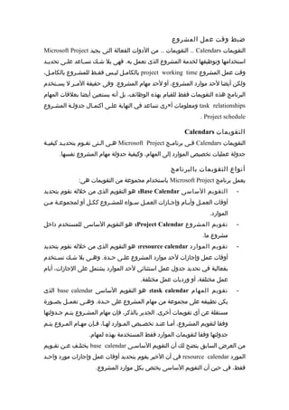 ضبط وقت عمل المشروع 
Microsoft Project التقويمات .. من الدوات الفعالة التى يجيد .. Calendars التقويمات 
استخدامها وتوظيفها لخدمة المشروع الذى تعمل به. فهى بل شممك تسمماعد علممى تحديممد 
بالكاممل ليمس فقمط للمشمروع بالكاممل، project working time وقت عمل المشروع 
ولكن أيضا لحد موارد المشروع، أو لحد مهام المشروع. وفى حقيقة المممر ل يسممتخدم 
البرنامج هذه التقويمات فقط للقيام بهذه الوظائف، بل أنه يستعين أيضا بعلقات المهام 
رى تساعد في النهاية علممى اكتمممال جدولممة المشممروع × ومعلومات أ task relationships 
. Project schedule 
Calendars التقويمات 
هممى المتى تقموم بتحديمد كيفيممة Microsoft Project فممى برناممج Calendars التقويمات 
جدولة عمليات تخصيص الموارد إلى المهام، وكيفية جدولة مهام المشروع نفسها. 
أنواع التقويمات بالبرنامج 
باستخدام مجموعة من التقويمات هى: Microsoft Project يعمل برنامج 
هو التقويم الذى من خلله نقوم بتحديد :Base Calendar - التقويم الساسى 
أوقات العممل وأيمام وإجمازات العممل سمواء  للمشمروع ككمل أو لمجموعممة مممن 
الموارد. 
هو التقويم الساسى للمستخدم داخل :Project Calendar - تقويم المشروع 
مشروع ما. 
هو التقويم الذى من خلله نقوم بتحديد :resource calendar - تقويم الموارد 
أوقات عمل وإجازات لحد موارد المشروع علممى حمدة. وهممى بل شمك تسمتخدم 
بفعالية في تحديد جدول عمل استثنائى لحد الموارد يشتمل على الجازات، أيام 
عمل مختلفة، أو ورديات عمل مختلفة. 
الذى base calendar هو التقويم الساسى :task calendar - تقويم المهام 
يكن تطبيقه على مجموعة من مهام المشروع على حممدة. وهممى تعمممل بصممورة 
مستقلة عن أى تقويمات أخرى. الجدير بالذكر، فإن مهام المشمروع يتمم جمدولتها 
وفقا لتقويم المشروع، أمما عنمد تخصميص المموارد لهما، فمإن مهمام الممروع يتمم 
جدولتها وفقا لتقويمات الموارد فقط المستخدمة بهذه لمهام. 
يختلمف عمن تقمويم base calendar من العرض السابق يتضح لك أن التقويم الساسمى 
في أن الخير يقوم بتحديد أوقات عمل وإجازات مورد واحمد resource calendar المورد 
فقط، في حين أن التقويم الساسى يختص بكل موارد المشروع. 
 