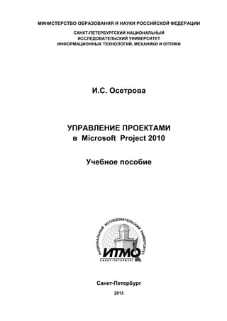 МИНИСТЕРСТВО ОБРАЗОВАНИЯ И НАУКИ РОССИЙСКОЙ ФЕДЕРАЦИИ 
САНКТ-ПЕТЕРБУРГСКИЙ НАЦИОНАЛЬНЫЙ 
ИССЛЕДОВАТЕЛЬСКИЙ УНИВЕРСИТЕТ 
ИНФОРМАЦИОННЫХ ТЕХНОЛОГИЙ, МЕХАНИКИ И ОПТИКИ 
И.С. Осетрова 
УПРАВЛЕНИЕ ПРОЕКТАМИ 
в Microsoft Project 2010 
Учебное пособие 
Санкт-Петербург 
2013 
 