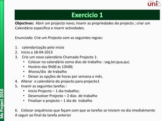 Objectivos: Abrir um projecto novo; inserir as propriedades do projecto ; criar um
Calendário específico e inserir actividades.
Enunciado: Crie um Projecto com as seguintes regras:
1. calendarização pelo inicio
2. Início a 18-04-2013
3. Crie um novo calendário Chamado Projecto 1:
• Colocar no calendário como dias de trabalho : seg,ter,qua,qui;
• Horário das 9h00 às 13h00;
• 4horas/dia de trabalho
• Deixar as opções de horas por semana e mês.
4. Alterar o calendário do projecto para projecto1
5. Inserir as seguintes tarefas :
• Inicio Projecto – 1 dia trabalho;
• Desenvolver Projecto – 2 dias de trabalho
• Finalizar o projecto – 1 dia de trabalho
6. Colocar sequências que façam com que as tarefas se iniciem no dia imediatmente
A seguir ao final da tarefa anterior
 