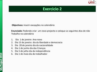 Objectivos: inserir excepções no calendário
Enunciado: Podendo criar um novo projecto e coloque as seguintes dias de não
Trabalho no calendário
1. Dia 1 de janeiro Ano novo
2. Dia 13 de janeiro dia da liberdade e democracia
3. Dia 20 de janeiro dia da nacionalidade
4. Dia 1 de junho dia das Crianças
5. Dia 5 de julho dia da independência
6. Dia 1 de maio dia do trabalhador
 