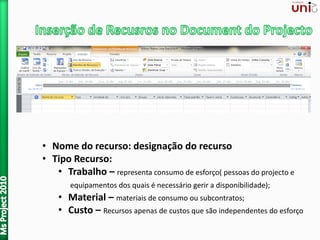 • Nome do recurso: designação do recurso
• Tipo Recurso:
• Trabalho – representa consumo de esforço( pessoas do projecto e
equipamentos dos quais é necessário gerir a disponibilidade);
• Material – materiais de consumo ou subcontratos;
• Custo – Recursos apenas de custos que são independentes do esforço
 