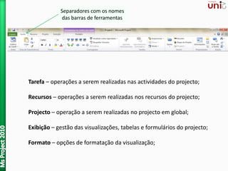 Separadores com os nomes
das barras de ferramentas
Tarefa – operações a serem realizadas nas actividades do projecto;
Recursos – operações a serem realizadas nos recursos do projecto;
Projecto – operação a serem realizadas no projecto em global;
Exibição – gestão das visualizações, tabelas e formulários do projecto;
Formato – opções de formatação da visualização;
 