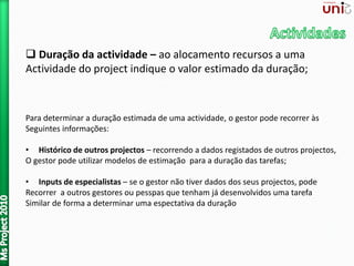  Duração da actividade – ao alocamento recursos a uma
Actividade do project indique o valor estimado da duração;
Para determinar a duração estimada de uma actividade, o gestor pode recorrer às
Seguintes informações:
• Histórico de outros projectos – recorrendo a dados registados de outros projectos,
O gestor pode utilizar modelos de estimação para a duração das tarefas;
• Inputs de especialistas – se o gestor não tiver dados dos seus projectos, pode
Recorrer a outros gestores ou pesspas que tenham já desenvolvidos uma tarefa
Similar de forma a determinar uma espectativa da duração
 