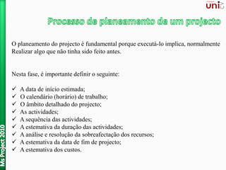 O planeamento do projecto é fundamental porque executá-lo implica, normalmente
Realizar algo que não tinha sido feito antes.
Nesta fase, é importante definir o seguinte:
 A data de início estimada;
 O calendário (horário) de trabalho;
 O âmbito detalhado do projecto;
 As actividades;
 A sequência das actividades;
 A estemativa da duração das actividades;
 A análise e resolução da sobreafectação dos recursos;
 A estemativa da data de fim de projecto;
 A estemativa dos custos.
 