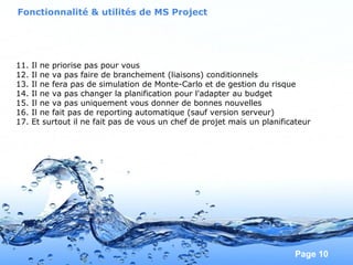 Pour plus de modèles : Modèles Powerpoint PPT gratuits
Page 10
11. Il ne priorise pas pour vous
12. Il ne va pas faire de branchement (liaisons) conditionnels
13. Il ne fera pas de simulation de Monte-Carlo et de gestion du risque
14. Il ne va pas changer la planification pour l'adapter au budget
15. Il ne va pas uniquement vous donner de bonnes nouvelles
16. Il ne fait pas de reporting automatique (sauf version serveur)
17. Et surtout il ne fait pas de vous un chef de projet mais un planificateur
Fonctionnalité & utilités de MS Project
 