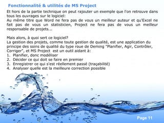 Pour plus de modèles : Modèles Powerpoint PPT gratuits
Page 11
Et hors de la partie technique on peut rajouter un exemple que l'on retrouve dans
tous les ouvrages sur le logiciel:
Au même titre que Word ne fera pas de vous un meilleur auteur et qu'Excel ne
fait pas de vous un statisticien, Project ne fera pas de vous un meilleur
responsable de projets...
Mais alors, à quoi sert ce logiciel?
La gestion des projets, comme toute gestion de qualité, est une application du
principe des soins de qualité du type roue de Deming "Planifier, Agir, Contrôler,
Corriger", et MS Project est un outil aidant à:
1. Planifier, donc modéliser
2. Décider ce qui doit se faire en premier
3. Enregistrer ce qui s'est réellement passé (traçabilité)
4. Analyser quelle est la meilleure correction possible
Fonctionnalité & utilités de MS Project
 