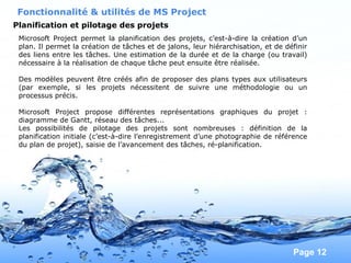 Pour plus de modèles : Modèles Powerpoint PPT gratuits
Page 12
Fonctionnalité & utilités de MS Project
Planification et pilotage des projets
Microsoft Project permet la planification des projets, c’est-à-dire la création d’un
plan. Il permet la création de tâches et de jalons, leur hiérarchisation, et de définir
des liens entre les tâches. Une estimation de la durée et de la charge (ou travail)
nécessaire à la réalisation de chaque tâche peut ensuite être réalisée.
Des modèles peuvent être créés afin de proposer des plans types aux utilisateurs
(par exemple, si les projets nécessitent de suivre une méthodologie ou un
processus précis.
Microsoft Project propose différentes représentations graphiques du projet :
diagramme de Gantt, réseau des tâches...
Les possibilités de pilotage des projets sont nombreuses : définition de la
planification initiale (c’est-à-dire l’enregistrement d’une photographie de référence
du plan de projet), saisie de l’avancement des tâches, ré-planification.
 