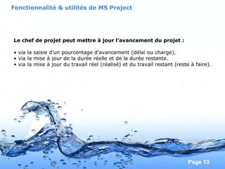 Pour plus de modèles : Modèles Powerpoint PPT gratuits
Page 13
Le chef de projet peut mettre à jour l’avancement du projet :
• via la saisie d’un pourcentage d’avancement (délai ou charge).
• via la mise à jour de la durée réelle et de la durée restante.
• via la mise à jour du travail réel (réalisé) et du travail restant (reste à faire).
Fonctionnalité & utilités de MS Project
 