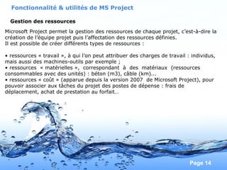 Pour plus de modèles : Modèles Powerpoint PPT gratuits
Page 14
Gestion des ressources
Fonctionnalité & utilités de MS Project
Microsoft Project permet la gestion des ressources de chaque projet, c’est-à-dire la
création de l’équipe projet puis l’affectation des ressources définies.
Il est possible de créer différents types de ressources :
• ressources « travail », à qui l’on peut attribuer des charges de travail : individus,
mais aussi des machines-outils par exemple ;
• ressources « matérielles », correspondant à des matériaux (ressources
consommables avec des unités) : béton (m3), câble (km)...
• ressources « coût » (apparue depuis la version 2007 de Microsoft Project), pour
pouvoir associer aux tâches du projet des postes de dépense : frais de
déplacement, achat de prestation au forfait…
 