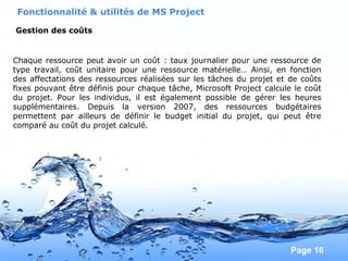 Pour plus de modèles : Modèles Powerpoint PPT gratuits
Page 16
Fonctionnalité & utilités de MS Project
Gestion des coûts
Chaque ressource peut avoir un coût : taux journalier pour une ressource de
type travail, coût unitaire pour une ressource matérielle… Ainsi, en fonction
des affectations des ressources réalisées sur les tâches du projet et de coûts
fixes pouvant être définis pour chaque tâche, Microsoft Project calcule le coût
du projet. Pour les individus, il est également possible de gérer les heures
supplémentaires. Depuis la version 2007, des ressources budgétaires
permettent par ailleurs de définir le budget initial du projet, qui peut être
comparé au coût du projet calculé.
 
