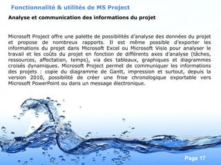 Pour plus de modèles : Modèles Powerpoint PPT gratuits
Page 17
Analyse et communication des informations du projet
Fonctionnalité & utilités de MS Project
Microsoft Project offre une palette de possibilités d’analyse des données du projet
et propose de nombreux rapports. Il est même possible d’exporter les
informations du projet dans Microsoft Excel ou Microsoft Visio pour analyser le
travail et les coûts du projet en fonction de différents axes d’analyse (tâches,
ressources, affectation, temps), via des tableaux, graphiques et diagrammes
croisés dynamiques. Microsoft Project permet de communiquer les informations
des projets : copie du diagramme de Gantt, impression et surtout, depuis la
version 2010, possibilité de créer une frise chronologique exportable vers
Microsoft PowerPoint ou dans un message électronique.
 