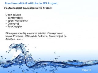 Pour plus de modèles : Modèles Powerpoint PPT gratuits
Page 18
Open source
- ganttProject
- open Workbench
- Openproj
- TaskJuggler
Fonctionnalité & utilités de MS Project
D’autre logiciel équivalent a MS Project
Et les plus specifique comme solution d’entreprise on
trouve Primivera, PSNext de Sciforma, Powerproject de
AstaDev…etc…
 