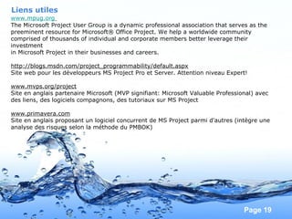 Pour plus de modèles : Modèles Powerpoint PPT gratuits
Page 19
Liens utiles
www.mpug.org
The Microsoft Project User Group is a dynamic professional association that serves as the
preeminent resource for Microsoft® Office Project. We help a worldwide community
comprised of thousands of individual and corporate members better leverage their
investment
in Microsoft Project in their businesses and careers.
http://blogs.msdn.com/project_programmability/default.aspx
Site web pour les développeurs MS Project Pro et Server. Attention niveau Expert!
www.mvps.org/project
Site en anglais partenaire Microsoft (MVP signifiant: Microsoft Valuable Professional) avec
des liens, des logiciels compagnons, des tutoriaux sur MS Project
www.primavera.com
Site en anglais proposant un logiciel concurrent de MS Project parmi d'autres (intègre une
analyse des risques selon la méthode du PMBOK)
 