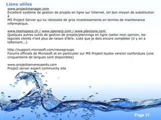 Pour plus de modèles : Modèles Powerpoint PPT gratuits
Page 21
Liens utiles
www.projectmanager.com
Excellent système de gestion de projets en ligne sur Internet. Un bon moyen de substitution
à
MS Project Server qui lui nécessite de gros investissements en termes de maintenance
informatique.
www.teamspace.ch / www.openerp.com / www.planzone.com
Quelques autres outils de gestion de projets/plannings en ligne (selon mon opinion, les
logiciels clients n'ont plus de raison d'être. Liste que je dois encore compléter (il y en a
tellement...)
http://support.microsoft.com/newsgroups
Forums officiels de Microsoft et en particulier sur MS Project toutes version confondues (une
cinquantaine de langues sont disponibles)
www.projectserverexperts.com
Project server expert community site
 
