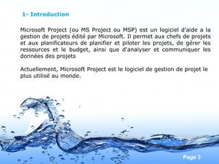 Pour plus de modèles : Modèles Powerpoint PPT gratuits
Page 3
Microsoft Project (ou MS Project ou MSP) est un logiciel d’aide a la
gestion de projets édité par Microsoft. Il permet aux chefs de projets
et aux planificateurs de planifier et piloter les projets, de gérer les
ressources et le budget, ainsi que d'analyser et communiquer les
données des projets
Actuellement, Microsoft Project est le logiciel de gestion de projet le
plus utilisé au monde.
1- Introduction
 