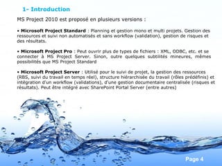 Pour plus de modèles : Modèles Powerpoint PPT gratuits
Page 4
1- Introduction
MS Project 2010 est proposé en plusieurs versions :
• Microsoft Project Standard : Planning et gestion mono et multi projets. Gestion des
ressources et suivi non automatisés et sans workflow (validation), gestion de risques et
des résultats.
• Microsoft Project Pro : Peut ouvrir plus de types de fichiers : XML, ODBC, etc. et se
connecter à MS Project Server. Sinon, outre quelques subtilités mineures, mêmes
possibilités que MS Project Standard
• Microsoft Project Server : Utilisé pour le suivi de projet, la gestion des ressources
(RBS, suivi du travail en temps réel), structure hiérarchisée du travail (rôles prédéfinis) et
intégration d'un workflow (validations), d'une gestion documentaire centralisée (risques et
résultats). Peut être intégré avec SharePoint Portal Server (entre autres)
 