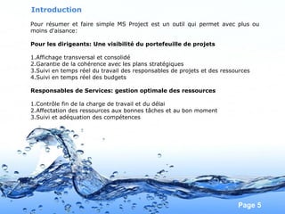 Pour plus de modèles : Modèles Powerpoint PPT gratuits
Page 5
Introduction
Pour résumer et faire simple MS Project est un outil qui permet avec plus ou
moins d'aisance:
Pour les dirigeants: Une visibilité du portefeuille de projets
1.Affichage transversal et consolidé
2.Garantie de la cohérence avec les plans stratégiques
3.Suivi en temps réel du travail des responsables de projets et des ressources
4.Suivi en temps réel des budgets
Responsables de Services: gestion optimale des ressources
1.Contrôle fin de la charge de travail et du délai
2.Affectation des ressources aux bonnes tâches et au bon moment
3.Suivi et adéquation des compétences
 