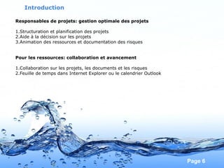 Pour plus de modèles : Modèles Powerpoint PPT gratuits
Page 6
Responsables de projets: gestion optimale des projets
1.Structuration et planification des projets
2.Aide à la décision sur les projets
3.Animation des ressources et documentation des risques
Pour les ressources: collaboration et avancement
1.Collaboration sur les projets, les documents et les risques
2.Feuille de temps dans Internet Explorer ou le calendrier Outlook
Introduction
 