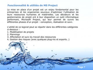 Pour plus de modèles : Modèles Powerpoint PPT gratuits
Page 7
Fonctionnalité & utilités de MS Project
La mise en place d'un projet est un enjeu fondamental pour les
entreprises et les organismes soucieux d'optimiser l'utilisation de
leurs ressources humaines et matérielles. Les décideurs et les
gestionnaires de projet ont à leur disposition un outil informatique
performant, Microsoft Project, qui leur permet de suivre les
différentes phases d’un projet : conception, réalisation et suivi.
L'utilité de ce logiciel peut se répartir dans les différentes catégories
ci-dessous :
1. Modélisation de projets
2. Plannings
3. Affectation et suivi du travail des ressources
4. Gestion des risques (avec quelques plug-ins et exports…)
 