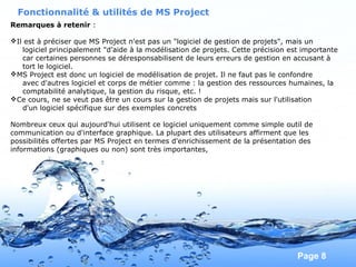 Pour plus de modèles : Modèles Powerpoint PPT gratuits
Page 8
Fonctionnalité & utilités de MS Project
Remarques à retenir :
Il est à préciser que MS Project n'est pas un "logiciel de gestion de projets", mais un
logiciel principalement "d'aide à la modélisation de projets. Cette précision est importante
car certaines personnes se déresponsabilisent de leurs erreurs de gestion en accusant à
tort le logiciel.
MS Project est donc un logiciel de modélisation de projet. Il ne faut pas le confondre
avec d'autres logiciel et corps de métier comme : la gestion des ressources humaines, la
comptabilité analytique, la gestion du risque, etc. !
Ce cours, ne se veut pas être un cours sur la gestion de projets mais sur l'utilisation
d'un logiciel spécifique sur des exemples concrets
Nombreux ceux qui aujourd'hui utilisent ce logiciel uniquement comme simple outil de
communication ou d'interface graphique. La plupart des utilisateurs affirment que les
possibilités offertes par MS Project en termes d'enrichissement de la présentation des
informations (graphiques ou non) sont très importantes,
 