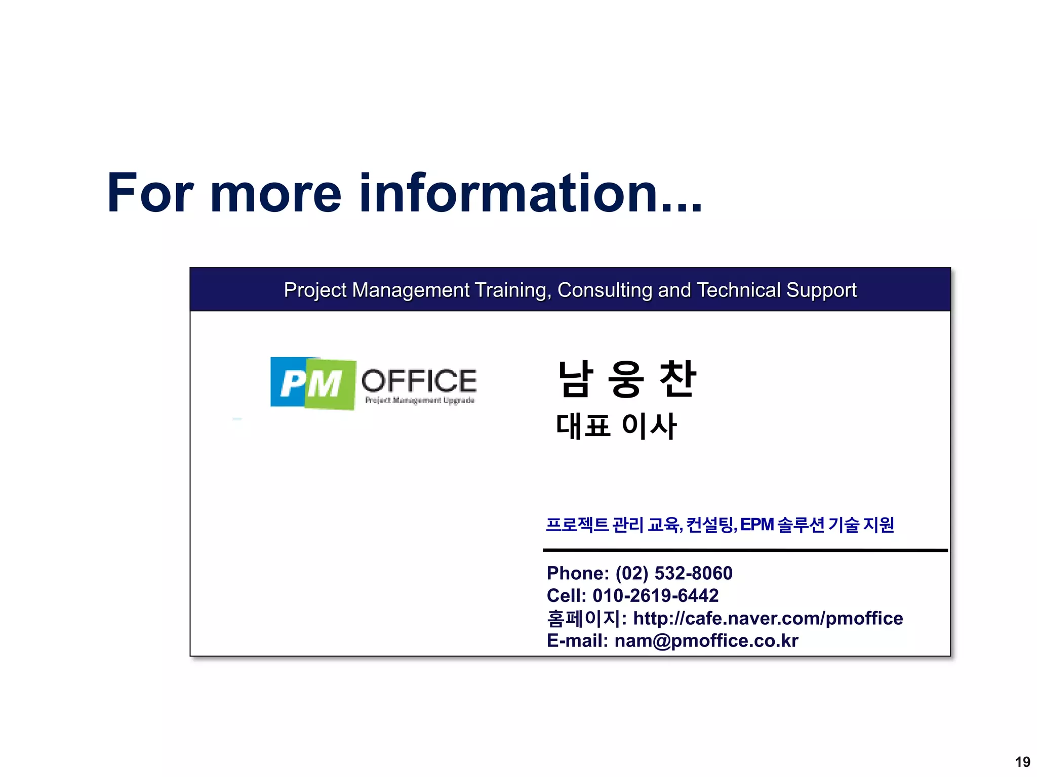 Phone: (02) 532-8060
Cell: 010-2619-6442
홈페이지: http://cafe.naver.com/pmoffice
E-mail: nam@pmoffice.co.kr
Project Management Training, Consulting and Technical Support
For more information...
남 웅 찬
대표 이사
프로젝트관리교육,컨설팅,EPM솔루션기술지원
19
 