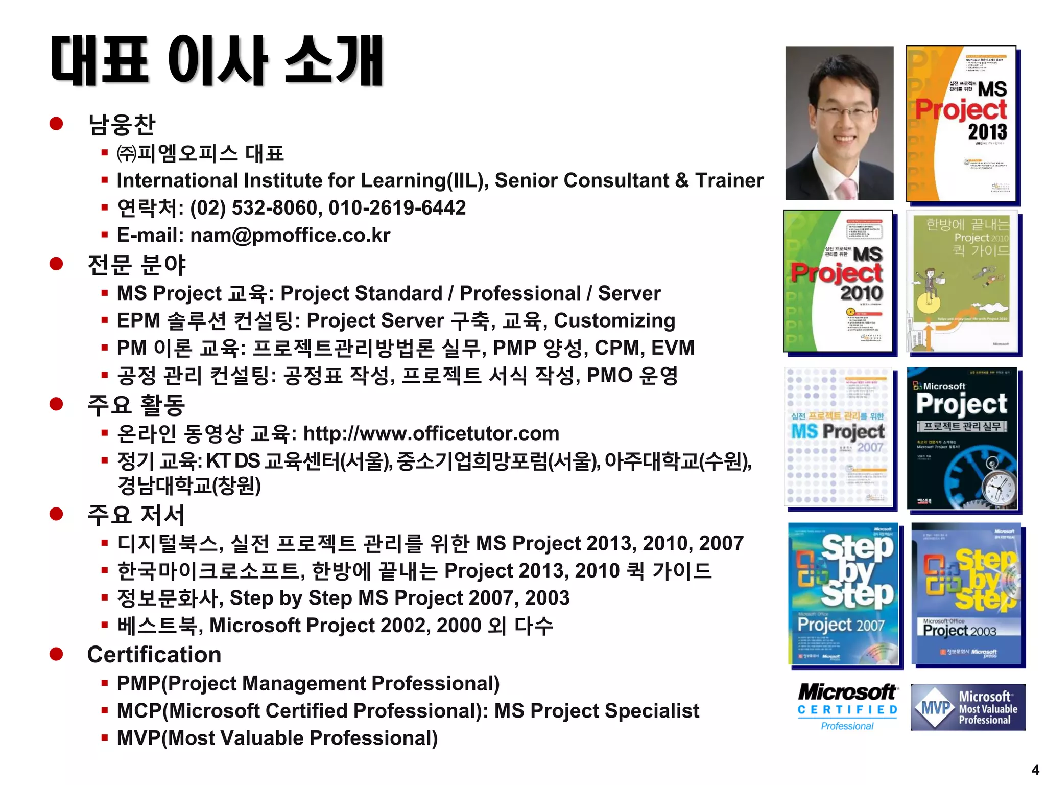 대표 이사 소개
 남웅찬
 ㈜피엠오피스 대표
 International Institute for Learning(IIL), Senior Consultant & Trainer
 연락처: (02) 532-8060, 010-2619-6442
 E-mail: nam@pmoffice.co.kr
 전문 분야
 MS Project 교육: Project Standard / Professional / Server
 EPM 솔루션 컨설팅: Project Server 구축, 교육, Customizing
 PM 이론 교육: 프로젝트관리방법론 실무, PMP 양성, CPM, EVM
 공정 관리 컨설팅: 공정표 작성, 프로젝트 서식 작성, PMO 운영
 주요 활동
 온라인 동영상 교육: http://www.officetutor.com
 정기교육:KTDS교육센터(서울),중소기업희망포럼(서울),아주대학교(수원),
경남대학교(창원)
 주요 저서
 디지털북스, 실전 프로젝트 관리를 위한 MS Project 2013, 2010, 2007
 한국마이크로소프트, 한방에 끝내는 Project 2013, 2010 퀵 가이드
 정보문화사, Step by Step MS Project 2007, 2003
 베스트북, Microsoft Project 2002, 2000 외 다수
 Certification
 PMP(Project Management Professional)
 MCP(Microsoft Certified Professional): MS Project Specialist
 MVP(Most Valuable Professional)
4
 
