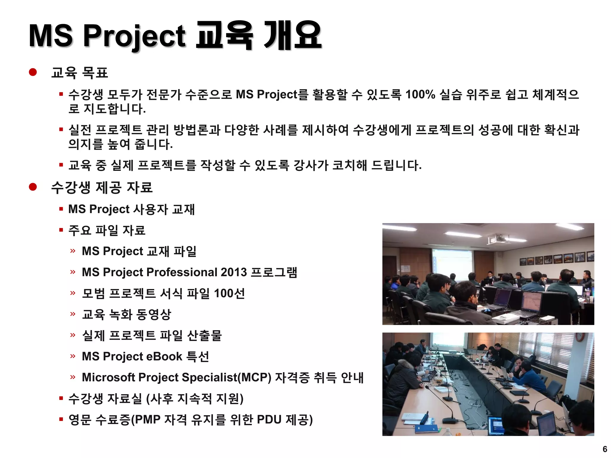 MS Project 교육 개요
 교육 목표
 수강생 모두가 전문가 수준으로 MS Project를 활용할 수 있도록 100% 실습 위주로 쉽고 체계적으
로 지도합니다.
 실전 프로젝트 관리 방법론과 다양한 사례를 제시하여 수강생에게 프로젝트의 성공에 대한 확신과
의지를 높여 줍니다.
 교육 중 실제 프로젝트를 작성할 수 있도록 강사가 코치해 드립니다.
 수강생 제공 자료
 MS Project 사용자 교재
 주요 파일 자료
» MS Project 교재 파일
» MS Project Professional 2013 프로그램
» 모범 프로젝트 서식 파일 100선
» 교육 녹화 동영상
» 실제 프로젝트 파일 산출물
» MS Project eBook 특선
» Microsoft Project Specialist(MCP) 자격증 취득 안내
 수강생 자료실 (사후 지속적 지원)
 영문 수료증(PMP 자격 유지를 위한 PDU 제공)
6
 