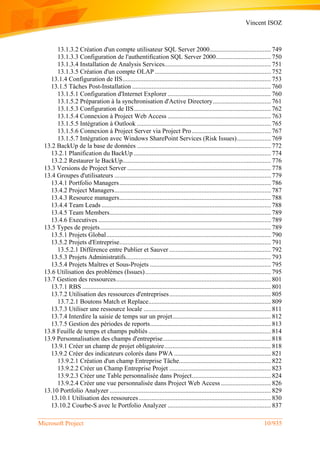Vincent ISOZ
Microsoft Project 10/935
13.1.3.2 Création d'un compte utilisateur SQL Server 2000...................................... 749
13.1.3.3 Configuration de l'authentification SQL Server 2000.................................. 750
13.1.3.4 Installation de Analysis Services.................................................................. 751
13.1.3.5 Création d'un compte OLAP ........................................................................ 752
13.1.4 Configuration de IIS............................................................................................ 753
13.1.5 Tâches Post-Installation ...................................................................................... 760
13.1.5.1 Configuration d'Internet Explorer ................................................................ 760
13.1.5.2 Préparation à la synchronisation d'Active Directory.................................... 761
13.1.5.3 Configuration de IIS..................................................................................... 762
13.1.5.4 Connexion à Project Web Access ................................................................ 763
13.1.5.5 Intégration à Outlook ................................................................................... 765
13.1.5.6 Connexion à Project Server via Project Pro................................................. 767
13.1.5.7 Intégration avec Windows SharePoint Services (Risk Issues)..................... 769
13.2 BackUp de la base de données ................................................................................... 772
13.2.1 Planification du BackUp ..................................................................................... 774
13.2.2 Restaurer le BackUp............................................................................................ 776
13.3 Versions de Project Server ......................................................................................... 778
13.4 Groupes d'utilisateurs ................................................................................................. 779
13.4.1 Portfolio Managers.............................................................................................. 786
13.4.2 Project Managers................................................................................................. 787
13.4.3 Resource managers.............................................................................................. 788
13.4.4 Team Leads ......................................................................................................... 788
13.4.5 Team Members.................................................................................................... 789
13.4.6 Executives ........................................................................................................... 789
13.5 Types de projets.......................................................................................................... 789
13.5.1 Projets Global...................................................................................................... 790
13.5.2 Projets d'Entreprise.............................................................................................. 791
13.5.2.1 Différence entre Publier et Sauver ............................................................... 792
13.5.3 Projets Administratifs.......................................................................................... 793
13.5.4 Projets Maîtres et Sous-Projets ........................................................................... 795
13.6 Utilisation des problèmes (Issues).............................................................................. 795
13.7 Gestion des ressources................................................................................................ 801
13.7.1 RBS ..................................................................................................................... 801
13.7.2 Utilisation des ressources d'entreprises............................................................... 805
13.7.2.1 Boutons Match et Replace............................................................................ 809
13.7.3 Utiliser une ressource locale ............................................................................... 811
13.7.4 Interdire la saisie de temps sur un projet............................................................. 812
13.7.5 Gestion des périodes de reports........................................................................... 813
13.8 Feuille de temps et champs publiés ............................................................................ 814
13.9 Personnalisation des champs d'entreprise................................................................... 818
13.9.1 Créer un champ de projet obligatoire.................................................................. 818
13.9.2 Créer des indicateurs colorés dans PWA ............................................................ 821
13.9.2.1 Création d'un champ Entreprise Tâche......................................................... 822
13.9.2.2 Créer un Champ Entreprise Projet ............................................................... 823
13.9.2.3 Créer une Table personnalisée dans Project................................................. 824
13.9.2.4 Créer une vue personnalisée dans Project Web Access ............................... 826
13.10 Portfolio Analyzer .................................................................................................... 829
13.10.1 Utilisation des ressources.................................................................................. 830
13.10.2 Courbe-S avec le Portfolio Analyzer ................................................................ 837
 