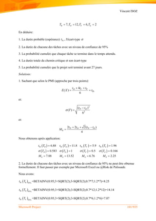 Vincent ISOZ
Microsoft Project 101/935
7, 12, 6, 2B D F GT T T T   
En déduire:
1. La durée probable (espérance) Prt , l'écart-type 
2. La durée de chacune des tâches avec un niveau de confiance de 95%
3. La probabilité cumulée que chaque tâche se termine dans le temps attendu.
4. La durée totale du chemin critique et son écart-type
5. La probabilité cumulée que le projet soit terminé avant 27 jours.
Solutions:
1. Sachant que selon le PMI (approche par trois points):
P
Pr
4
( )
6
O Vt t t
E X t
 
 
et:
2
2
( )
( )
6
P Ot t
T


et:
0
2 2 2( )
4
P O P Ot t t t
M
  

Nous obtenons après application:
 
 
 
 
 
 
 
 
Pr Pr Pr Pr
0 0 0 0
6.88 11.8 5.9 1.96
0.583 1 0.5 0.166
7.88 13.52 6.76 2.25
B D F G
B D F G
t T t T t T t T
T T T T
M M M M
   
   
   
   
2. La durée de chacune des tâches avec un niveau de confiance de 95% ne peut être obtenue
formellement. Il faut passer par exemple par Microsoft Excel ou @Risk de Palissade.
Nous avons:
 Pr 95%Bt T =BETAINV(0.95;3+SQRT(2);3-SQRT(2);0.7*7;1.2*7)=8.25
 Pr 95%Dt T =BETAINV(0.95;3+SQRT(2);3-SQRT(2);0.7*12;1.2*12)=14.14
 Pr 95%Ft T =BETAINV(0.95;3+SQRT(2);3-SQRT(2);0.7*6;1.2*6)=7.07
 