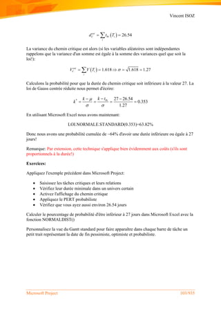 Vincent ISOZ
Microsoft Project 103/935
 Pr 26.54est
C i
i
d t T 
La variance du chemin critique est alors (si les variables aléatoires sont indépendantes
rappelons que la variance d'un somme est égale à la somme des variances quel que soit la
loi!):
  1.618 1.618 1.27est
C i
i
V V T     
Calculons la probabilité pour que la durée du chemin critique soit inférieure à la valeur 27. La
loi de Gauss centrée réduite nous permet d'écrire:
* Pr 27 26.54
0.353
1.27
k tk
k

 
 
   
En utilisant Microsoft Excel nous avons maintenant:
LOI.NORMALE.STANDARD(0.353)=63.82%
Donc nous avons une probabilité cumulée de ~64% d'avoir une durée inférieure ou égale à 27
jours!
Remarque: Par extension, cette technique s'applique bien évidemment aux coûts (s'ils sont
proportionnels à la durée!)
Exercices:
Appliquez l'exemple précédent dans Microsoft Project:
 Saisissez les tâches critiques et leurs relations
 Vérifiez leur durée minimale dans un univers certain
 Activez l'affichage du chemin critique
 Appliquez le PERT probabiliste
 Vérifiez que vous ayez aussi environ 26.54 jours
Calculer le pourcentage de probabilité d'être inférieur à 27 jours dans Microsoft Excel avec la
fonction NORMALDIST()
Personnalisez la vue du Gantt standard pour faire apparaître dans chaque barre de tâche un
petit trait représentant la date de fin pessimiste, optimiste et probabiliste.
 