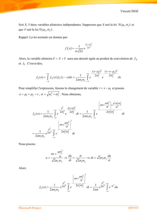 Vincent ISOZ
Microsoft Project 105/935
Soit X, Y deux variables aléatoires indépendantes. Supposons que X suit la loi 1 1( , )N   et
que Y suit la loi 2 2( , )N   .
Rappel: La loi normale est donnée par:
 
 
2
2
21
2
x
f x e


 


Alors, la variable aléatoire Z X Y  aura une densité égale au produit de convolution de Xf
et Yf . C'est-à-dire,
2 2
1 2
2 2
1 2
1 2
( ) ( )
2 21
( ) ( ) ( )
2
Z X Y
x s x
f s f x f s x dx e e dx
 
 
 
  
 
  
   
Pour simplifier l'expression, faisons le changement de variable 1t x   et posons
1 2a s    , 2 2
1 2    . Nous obtenons,
2 2 2
1 2
2
2
2
2
2
1
22
2 2 2 2
1 2 1 2
2
1
2 2
1 2
1 2 1 2
1 2
2
( )
2 2 2
2
1 1
( )
2 2
1
2
Z
a
a
a
t
t at
a
t
f s e e dt e dt
e e dt
 





   



 
   
 
 
 
  
    
 
 
 
  
 

 


 

 

Nous posons:
2
1
1 2
1 2 1 2
2
2 2
a
t
du du
u dt
dt


  
   

    
Alors:
2
2 2
22 2
2
1
2 2
1 2
1 2
2 221 1
( )
2 2
Z
a a
u
a
t
f s e e dt e e du 



 
  
 
 
  
  

 

  
 