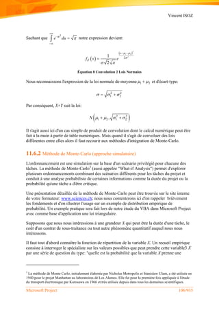 Vincent ISOZ
Microsoft Project 106/935
Sachant que
2
u
e du 



 notre expression devient:
 
 
2
1 2
2
21
2
s
Zf s e
 

 
 

Équation 8 Convolution 2 Lois Normales
Nous reconnaissons l'expression de la loi normale de moyenne 1 2  et d'écart-type:
2 2
1 2   
Par conséquent, X+Y suit la loi:
 2 2
1 2 1 2,N     
Il s'agit aussi ici d'un cas simple de produit de convolution dont le calcul numérique peut être
fait à la main à partir de table numériques. Mais quand il s'agit de convoluer des lois
différentes entre elles alors il faut recourir aux méthodes d'intégration de Monte-Carlo.
11.6.2 Méthode de Monte-Carlo (approche simulatoire)
L'ordonnancement est une simulation sur la base d'un scénario privilégié pour chacune des
tâches. La méthode de Monte-Carlo3
(aussi appelée "What-if Analysis") permet d'explorer
plusieurs ordonnancements combinant des scénarios différents pour les tâches du projet et
conduit à une analyse probabiliste de certaines informations comme la durée du projet ou la
probabilité qu'une tâche a d'être critique.
Une présentation détaillée de la méthode de Monte-Carlo peut être trouvée sur le site interne
de votre formateur: www.sciences.ch; nous nous contenterons ici d'en rappeler brièvement
les fondements et d'en illustrer l'usage sur un exemple de distribution empirique de
probabilité. Un exemple pratique sera fait lors de notre étude du VBA dans Microsoft Project
avec comme base d'application une loi triangulaire.
Supposons que nous nous intéressions à une grandeur X qui peut être la durée d'une tâche, le
coût d'un contrat de sous-traitance ou tout autre phénomène quantitatif auquel nous nous
intéressons.
Il faut tout d'abord connaître la fonction de répartition de la variable X. Un recueil empirique
consiste à interroger le spécialiste sur les valeurs possibles que peut prendre cette variable3 X
par une série de question du type: "quelle est la probabilité que la variable X prenne une
3
La méthode de Monte Carlo, initialement élaborée par Nicholas Metropolis et Stanislaw Ulam, a été utilisée en
1940 pour le projet Manhattan au laboratoires de Los Alamos. Elle fut pour la première fois appliquée à l'étude
du transport électronique par Kurosawa en 1966 et très utilisée depuis dans tous les domaines scientifiques.
 