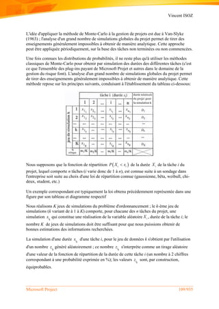 Vincent ISOZ
Microsoft Project 109/935
L'idée d'appliquer la méthode de Monte-Carlo à la gestion de projets est due à Van-Slyke
(1963) ; l'analyse d'un grand nombre de simulations globales du projet permet de tirer des
enseignements généralement impossibles à obtenir de manière analytique. Cette approche
peut être appliquée périodiquement, sur la base des tâches non terminées ou non commencées.
Une fois connues les distributions de probabilités, il ne reste plus qu'à utiliser les méthodes
classiques de Monte-Carlo pour obtenir par simulation des durées des différentes tâches (c'est
ce que l'ensemble des plug-ins payant de Microsoft Projet et autres dans le domaine de la
gestion du risque font). L'analyse d'un grand nombre de simulations globales du projet permet
de tirer des enseignements généralement impossibles à obtenir de manière analytique. Cette
méthode repose sur les principes suivants, conduisant à l'établissement du tableau ci-dessous:
Nous supposons que la fonction de répartition  i iP X x de la durée iX de la tâche i du
projet, lequel comporte n tâches (i varie donc de 1 à n), est connue suite à un sondage dans
l'entreprise soit suite au choix d'une loi de répartition connue (gaussienne, bêta, weibull, chi-
deux, student, etc.)
Un exemple correspondant est typiquement la loi obtenu précédemment représentée dans une
figure par son tableau et diagramme respectif
Nous réalisons K jeux de simulations du problème d'ordonnancement ; le k-ème jeu de
simulations (k variant de à 1 à K) comporte, pour chacune des n tâches du projet, une
simulation ik
x qui constitue une réalisation de la variable aléatoire iX , durée de la tâche i; le
nombre K de jeux de simulations doit être suffisant pour que nous puissions obtenir de
bonnes estimations des informations recherchées.
La simulation d'une durée ik
x d'une tâche i, pour le jeu de données k s'obtient par l'utilisation
d'un nombre ik
z généré aléatoirement ; ce nombre ik
z s'interprète comme un tirage aléatoire
d'une valeur de la fonction de répartition de la durée de cette tâche i (un nombre à 2 chiffres
correspondant à une probabilité exprimée en %); les valeurs ik
z sont, par construction,
équiprobables.
 