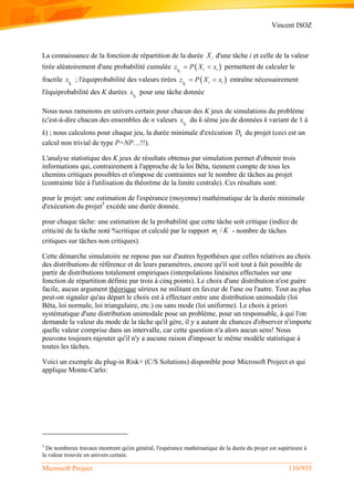 Vincent ISOZ
Microsoft Project 110/935
La connaissance de la fonction de répartition de la durée iX d'une tâche i et celle de la valeur
tirée aléatoirement d'une probabilité cumulée  i i ik
z P X x  permettent de calculer le
fractile ik
x ; l'équiprobabilité des valeurs tirées  i i ik
z P X x  entraîne nécessairement
l'équiprobabilité des K durées ik
x pour une tâche donnée
Nous nous ramenons en univers certain pour chacun des K jeux de simulations du problème
(c'est-à-dire chacun des ensembles de n valeurs ik
x du k-ième jeu de données k variant de 1 à
k) ; nous calculons pour chaque jeu, la durée minimale d'exécution kD du projet (ceci est un
calcul non trivial de type P=NP…!!).
L'analyse statistique des K jeux de résultats obtenus par simulation permet d'obtenir trois
informations qui, contrairement à l'approche de la loi Bêta, tiennent compte de tous les
chemins critiques possibles et n'impose de contraintes sur le nombre de tâches au projet
(contrainte liée à l'utilisation du théorème de la limite centrale). Ces résultats sont:
pour le projet: une estimation de l'espérance (moyenne) mathématique de la durée minimale
d'exécution du projet5
excède une durée donnée.
pour chaque tâche: une estimation de la probabilité que cette tâche soit critique (indice de
criticité de la tâche noté %critique et calculé par le rapport /im K - nombre de tâches
critiques sur tâches non critiques).
Cette démarche simulatoire ne repose pas sur d'autres hypothèses que celles relatives au choix
des distributions de référence et de leurs paramètres, encore qu'il soit tout à fait possible de
partir de distributions totalement empiriques (interpolations linéaires effectuées sur une
fonction de répartition définie par trois à cinq points). Le choix d'une distribution n'est guère
facile, aucun argument théorique sérieux ne militant en faveur de l'une ou l'autre. Tout au plus
peut-on signaler qu'au départ le choix est à effectuer entre une distribution unimodale (loi
Bêta, loi normale, loi triangulaire, etc.) ou sans mode (loi uniforme). Le choix à priori
systématique d'une distribution unimodale pose un problème, pour un responsable, à qui l'on
demande la valeur du mode de la tâche qu'il gère, il y a autant de chances d'observer n'importe
quelle valeur comprise dans un intervalle, car cette question n'a alors aucun sens! Nous
pouvons toujours rajouter qu'il n'y a aucune raison d'imposer le même modèle statistique à
toutes les tâches.
Voici un exemple du plug-in Risk+ (C/S Solutions) disponible pour Microsoft Project et qui
applique Monte-Carlo:
5
De nombreux travaux montrent qu'en général, l'espérance mathématique de la durée du projet est supérieure à
la valeur trouvée en univers certain.
 