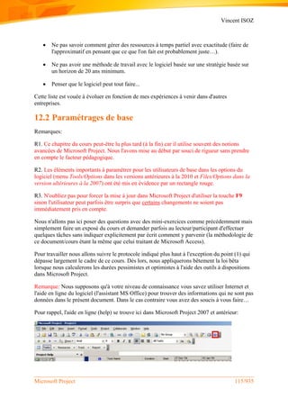 Vincent ISOZ
Microsoft Project 115/935
 Ne pas savoir comment gérer des ressources à temps partiel avec exactitude (faire de
l'approximatif en pensant que ce que l'on fait est probablement juste…).
 Ne pas avoir une méthode de travail avec le logiciel basée sur une stratégie basée sur
un horizon de 20 ans minimum.
 Penser que le logiciel peut tout faire...
Cette liste est vouée à évoluer en fonction de mes expériences à venir dans d'autres
entreprises.
12.2 Paramétrages de base
Remarques:
R1. Ce chapitre du cours peut-être lu plus tard (à la fin) car il utilise souvent des notions
avancées de Microsoft Project. Nous l'avons mise au début par souci de rigueur sans prendre
en compte le facteur pédagogique.
R2. Les éléments importants à paramétrer pour les utilisateurs de base dans les options du
logiciel (menu Tools/Options dans les versions antérieures à la 2010 et Files/Options dans la
version ultérieures à la 2007) ont été mis en évidence par un rectangle rouge.
R3. N'oubliez pas pour forcer la mise à jour dans Microsoft Project d'utiliser la touche F9
sinon l'utilisateur peut parfois être surpris que certains changements ne soient pas
immédiatement pris en compte.
Nous n'allons pas ici poser des questions avec des mini-exercices comme précédemment mais
simplement faire un exposé du cours et demander parfois au lecteur/participant d'effectuer
quelques tâches sans indiquer explicitement par écrit comment y parvenir (la méthodologie de
ce document/cours étant la même que celui traitant de Microsoft Access).
Pour travailler nous allons suivre le protocole indiqué plus haut à l'exception du point (1) qui
dépasse largement le cadre de ce cours. Dès lors, nous appliquerons bêtement la loi bêta
lorsque nous calculerons les durées pessimistes et optimistes à l'aide des outils à dispositions
dans Microsoft Project.
Remarque: Nous supposons qu'à votre niveau de connaissance vous savez utiliser Internet et
l'aide en ligne du logiciel (l'assistant MS Office) pour trouver des informations qui ne sont pas
données dans le présent document. Dans le cas contraire vous avez des soucis à vous faire…
Pour rappel, l'aide en ligne (help) se trouve ici dans Microsoft Project 2007 et antérieur:
 