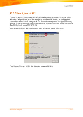 Vincent ISOZ
Microsoft Project 117/935
12.3 Mises à jour et SP2
Comme il est trrrrrrrrrrrrrrrrrrrrrrèèèèèèèèèèèèèèès fortement recommandé de ne pas utiliser
Microsoft Project tant que le service pack 2 n'est pas disponible (et que l'on n'utilise pas la
version francophone), voilà comment vérifier si vos informaticiens ont bien installé les mises
à jour et si vous avez un dout sur la version que vous possédez (processus habituel du contrôle
d'usabilité selon la norme ISO 9241-11).
Pour Microsoft Project 2007 et antérieur il suffit d'aller dans le men Help/About:
Pour Microsoft Project 2010 il faut aller dans le menu File/Help:
 