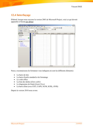 Vincent ISOZ
Microsoft Project 119/935
12.4 Interfaçage
D'abord, lorsque nous ouvrons la version 2003 de Microsoft Project, voici ce qui devrait
apparaître à l'écran par défaut:
Nous y reconnaissons (le formateur vous indiquera où sont les différents éléments):
 La barre de titre
 La barre d'outils standard et de formatage
 Le volet office
 La liste des tâches (Entry table)
 Le diagramme de Gantt (Gantt View)
 La barre d'état (avec EXT, CAPS, NUM, SCRL, OVR)
Depuis la version 2010 nous avons:
 