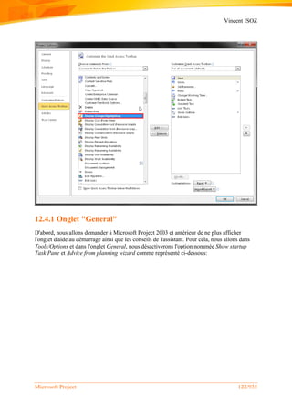 Vincent ISOZ
Microsoft Project 122/935
12.4.1 Onglet "General"
D'abord, nous allons demander à Microsoft Project 2003 et antérieur de ne plus afficher
l'onglet d'aide au démarrage ainsi que les conseils de l'assistant. Pour cela, nous allons dans
Tools/Options et dans l'onglet General, nous désactiverons l'option nommée Show startup
Task Pane et Advice from planning wizard comme représenté ci-dessous:
 