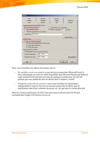 Vincent ISOZ
Microsoft Project 123/935
Nous vous conseillons par ailleurs de toujours activer:
- Set autofilter on for new projects ce qui activera (comme dans Microsoft Excel) le
filtre automatique sur toutes les tables disponibles dans Microsoft Project par défaut (il
s'agit seulement d'un petit gain de temps de quelques secondes pour un outil fort
pratique que nous étudierons dans les détails dans le chapitre y relatif)
- Prompt for project for new projects vous évitera d'oublier les informations
indispensables à saisir les l'on crée un nouveau projet (date de début, type de
planification, date d'état, calendrier du projet, etc.) tel que nous le verrons plus tard
Dans les versions postérieures à la 2013 nous trouverons la désactivation du Wizard
(assistant) dans l'onglet File/Options/Advanced:
 