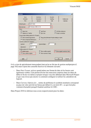 Vincent ISOZ
Microsoft Project 125/935
il n'y a rien de spécialement transcendant (tant qu'on ne fait pas de gestion multiprojets/cf.
page 382) mais il peut être conseillé d'activer les éléments suivants:
- Dans Date Format, activez quand même une format de date où les heures sont
également visibles. Cela permet d'éviter des mauvaises surprises dans les dates de
début et fin de vos tâches et projets lorsque vous êtes débutant dans Microsoft Project
et que vous n'avez pas encore vu comment configurer et utiliser les calendriers du
logiciel.
- Dans Currency Options for… mettez de préférence le symbole monétaire correspond
au pays de votre activité (en Suisse par défaut il y est écrit SFr.- ce qui n'est plus
vraiment d'actualité puisqu'il faudrait unitiliser le CHF)
Dans Project 2010 et ultérieur nous avons respectivement pour les dates:
 