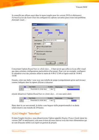 Vincent ISOZ
Microsoft Project 127/935
Je conseille par ailleurs aussi dans le menu (onglet pour les version 2010 et ultérieures)
Format/Layout du Gantt Chart de configurer les options suivantes pour éviter tout problème
d'arrondi visuel...:
Concernant l'option Round bars to whole days… il faut savoir que celle-ci n'a un effet visuel
que dans certaines configurations particulières d'un projet. Pour voir un exemple, configurez
le calendrier avec des journées allant le matin de 8:00 à 12:00 et l'après-midi de 14:00 à
18:00.
Ensuite, créez une tâche 1 jour avec une échelle de temps (comportement qu'un seul niveau)
comme indiquée dans la capture d'écran ci-dessous:
ensuite désactivez l'option Round bars to whole days… et vous aurez alors:
Donc dans le cas non arrondi, la tâche a une largeur réelle proportionnelle à sa durée
relativement à une tranche de 24 heures.
12.4.3 Onglet "Interface"
Et dans l'onglet Interface, nous désactiverons l'option appelée Display Project Guide (pour les
version 2007 et antérieures), cela nous évitera de nous énerver avec des trucs élémentaires qui
ne sont d'aucune utilité à un expert en gestion de projets:
 