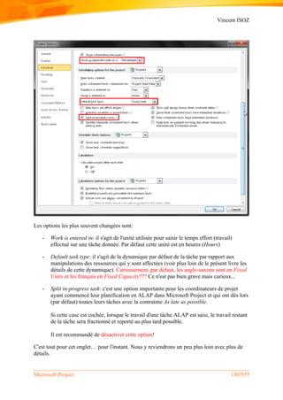 Vincent ISOZ
Microsoft Project 130/935
Les options les plus souvent changées sont:
- Work is entered in: il s'agit de l'unité utilisée pour saisir le temps effort (travail)
effectué sur une tâche donnée. Par défaut cette unité est en heures (Hours)
- Default task type: il s'agit de la dynamique par défaut de la tâche par rapport aux
manipulations des ressources qui y sont affectées (voir plus loin de le présent livre les
détails de cette dynamique). Curieusement, par défaut, les anglo-saxons sont en Fixed
Units et les français en Fixed Capacity??? Ce n'est pas bien grave mais curieux...
- Split in-progress task: c'est une option importante pour les coordinateurs de projet
ayant commencé leur planification en ALAP dans Microsoft Project et qui ont dès lors
(par défaut) toutes leurs tâches avec la contrainte As late as possible.
Si cette case est cochée, lorsque le travail d'une tâche ALAP est saisi, le travail restant
de la tâche sera fractionné et reporté au plus tard possible.
Il est recommandé de désactiver cette option!
C'est tout pour cet onglet… pour l'instant. Nous y reviendrons un peu plus loin avec plus de
détails.
 